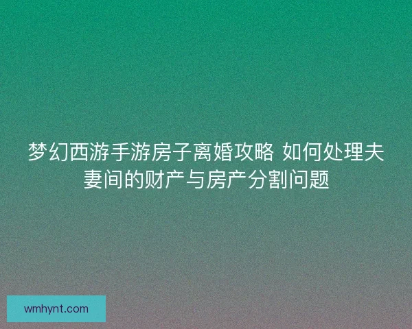 梦幻西游手游房子离婚攻略 如何处理夫妻间的财产与房产分割问题