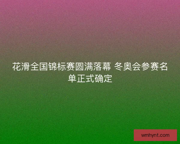 花滑全国锦标赛圆满落幕 冬奥会参赛名单正式确定