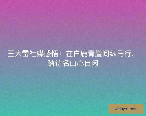 王大雷社媒感悟：在白鹿青崖间纵马行，踏访名山心自闲
