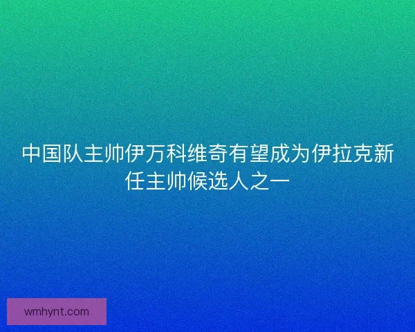中国队主帅伊万科维奇有望成为伊拉克新任主帅候选人之一