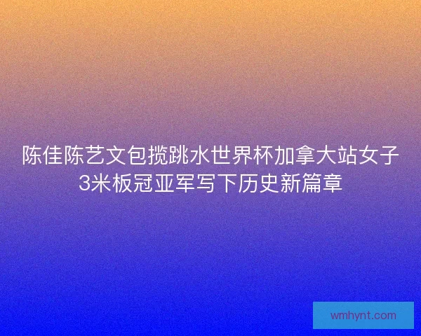 陈佳陈艺文包揽跳水世界杯加拿大站女子3米板冠亚军写下历史新篇章
