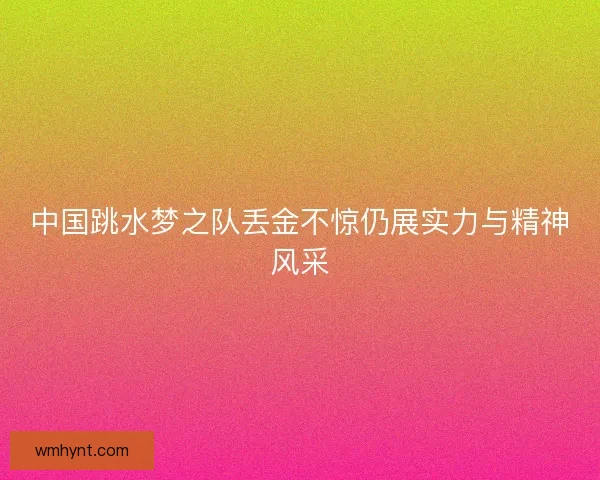 中国跳水梦之队丢金不惊仍展实力与精神风采