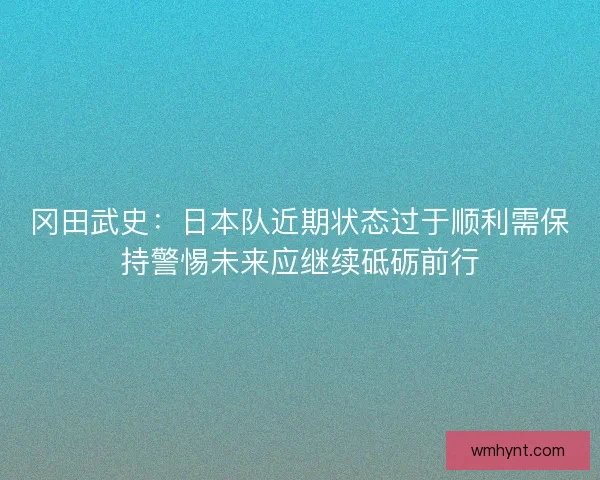 冈田武史：日本队近期状态过于顺利需保持警惕未来应继续砥砺前行
