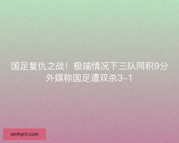 国足复仇之战！极端情况下三队同积9分外媒称国足遭双杀3-1