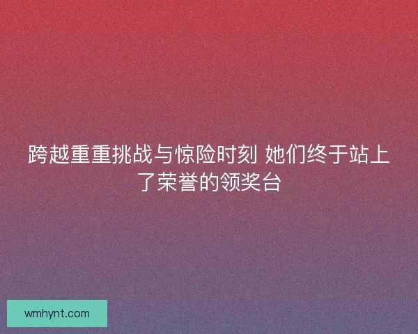 跨越重重挑战与惊险时刻 她们终于站上了荣誉的领奖台