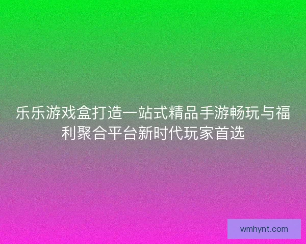乐乐游戏盒打造一站式精品手游畅玩与福利聚合平台新时代玩家首选